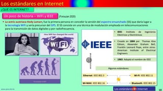Los estándares en Internet
18
www.upsa.edu.bo Los estándares en Internet
¿QUÉ ES INTERNET?
Un poco de historia – WiFi y IEEE
 La actriz austriaca Hedy Lamarr, fue la primera persona en concebir la versión del espectro ensanchado (SS) que daría lugar a
la tecnología WiFi y sería precursor del GPS. El SS consiste en una técnica de modulación empleada en telecomunicaciones
para la transmisión de datos digitales y por radiofrecuencia.
(Forouzan 2020)
 