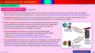 4. SERVICIOS DE INTERNET
19
www.upsa.edu.bo Servicios de Internet
 Hasta el momento se han identificado muchos de los componente que forman Internet, pero también se puede describir
Internet desde un punto de vista diferente, en concreto como una infraestructura que proporciona servicios a las aplicaciones.
Las aplicaciones de red
¿QUÉ ES INTERNET?
 Desde la aparición de Internet se han creado muchas aplicaciones de red útiles
y entretenidas, que han sido la fuerza motriz del éxito de Internet, motivando a
las personas en sus domicilios, escuelas, gobierno y empresas a hacer de
Internet parte integrante de sus actividades cotidianas.
 Entre las aplicaciones Internet se incluyen las clásicas aplicaciones
basadas en texto que se hicieron populares en las décadas 1970 y 1980
como son el correo electrónico de texto, el acceso remoto a
computadoras, la transferencia de archivos y los grupos de noticias.
 Las aplicaciones de red son la razón de ser de una red de computadoras; si no se pudiera concebir ninguna aplicación útil,
no existiría la necesidad de disponer de una infraestructura de red y de unos protocolos de soporte.
 Se incluye también la aplicación por excelencia de mediados de la década de 1990,
la World Wide Web, que incluye la navegación web, las búsquedas y el comercio
electrónico. También se incluye la mensajería instantánea y la compartición de
archivos P2P, las dos aplicaciones estrella introducidas a finales del pasado milenio.
(Kurose, 2017)
 