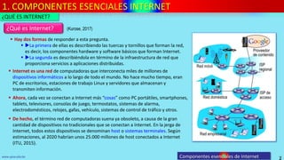 1. COMPONENTES ESENCIALES INTERNET
2
www.upsa.edu.bo Componentes esenciales de Internet
 Hay dos formas de responder a esta pregunta.
 La primera de ellas es describiendo las tuercas y tornillos que forman la red,
es decir, los componentes hardware y software básicos que forman Internet.
 La segunda es describiéndola en término de la infraestructura de red que
proporciona servicios a aplicaciones distribuidas.
¿Qué es Internet?
¿QUÉ ES INTERNET?
 Internet es una red de computadoras que interconecta miles de millones de
dispositivos informáticos a lo largo de todo el mundo. No hace mucho tiempo, eran
PC de escritorios, estaciones de trabajo Linux y servidores que almacenan y
transmiten información.
 De hecho, el término red de computadoras suena ya obsoleto, a causa de la gran
cantidad de dispositivos no tradicionales que se conectan a Internet. En la jerga de
Internet, todos estos dispositivos se denominan host o sistemas terminales. Según
estimaciones, al 2020 habrían unos 25.000 millones de host conectados a Internet
(ITU, 2015).
 Ahora, cada vez se conectan a Internet más “cosas” como PC portátiles, smartphones,
tablets, televisores, consolas de juego, termostatos, sistemas de alarma,
electrodomésticos, relojes, gafas, vehículo, sistemas de control de tráfico y otros.
(Kurose, 2017)
 
