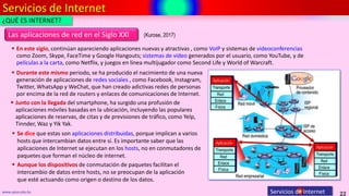 Servicios de Internet
22
www.upsa.edu.bo Servicios de Internet
Las aplicaciones de red en el Siglo XXI
¿QUÉ ES INTERNET?
 En este siglo, continúan apareciendo aplicaciones nuevas y atractivas , como VoIP y sistemas de videoconferencias
como Zoom, Skype, FaceTime y Google Hangouts; sistemas de video generados por el usuario, como YouTube, y de
películas a la carta, como Netflix, y juegos en línea multijugador como Second Life y World of Warcraft.
 Junto con la llegada del smartphone, ha surgido una profusión de
aplicaciones móviles basadas en la ubicación, incluyendo las populares
aplicaciones de reservas, de citas y de previsiones de tráfico, como Yelp,
Tinnder, Waz y Yik Yak.
 Se dice que estas son aplicaciones distribuidas, porque implican a varios
hosts que intercambian datos entre sí. Es importante saber que las
aplicaciones de Internet se ejecutan en los hosts, no en conmutadores de
paquetes que forman el núcleo de internet.
 Durante este mismo periodo, se ha producido el nacimiento de una nueva
generación de aplicaciones de redes sociales , como Facebook, Instagram,
Twitter, WhatsApp y WeChat, que han creado adictivas redes de personas
por encima de la red de routers y enlaces de comunicaciones de Internet.
 Aunque los dispositivos de conmutación de paquetes facilitan el
intercambio de datos entre hosts, no se preocupan de la aplicación
que esté actuando como origen o destino de los datos.
(Kurose, 2017)
 