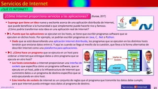 Servicios de Internet
23
www.upsa.edu.bo Servicios de Internet
¿QUÉ ES INTERNET?
 Suponga que tiene un idea nueva y excitante acerca de una aplicación distribuida de Internet,
que puede beneficiar a la humanidad o que simplemente puede hacerle rico y famoso.
¿Cómo podría transformar esta idea en una aplicación real de Internet?
¿Cómo Internet proporciona servicios a las aplicaciones?
 1. Puesto que las aplicaciones se ejecutan en los hosts, se tiene que escribir programas software que se
ejecuten en dichos hosts. Por ejemplo, se podrían escribir programas en Java, C, .Net o Python.
 Dado que se está desarrollando una aplicación Internet distribuida, los programas que se ejecuten en los distintos hosts
tendrán que enviarse datos entre sí. Y aquí es cuando se llega al meollo da la cuestión, que lleva a la forma alternativa de
describir Internet como una plataforma para aplicaciones.
 2. ¿Cómo hace un programa que se ejecuta en un host para
ordenar a Internet que entregue datos a otro programa que se
ejecuta en otro host?
 Los hosts conectados a Internet proporcionan una interfaz de
sockets que especifica cómo un programa software, que se
ejecuta en un host, pide a la infraestructura de Internet que
suministre datos a un programa de destino especifico que se
está ejecutando en otro host.
 Este interfaz de sockets de internet es un conjunto de reglas que el programa que transmite los datos debe cumplir,
para que Internet pueda entregar esos datos al programa de destino.
(Kurose, 2017)
 