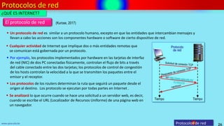 Protocolos de red
26
www.upsa.edu.bo
El protocolo de red
 Un protocolo de red es similar a un protocolo humano, excepto en que las entidades que intercambian mensajes y
llevan a cabo las acciones son los componentes hardware o software de cierto dispositivo de red.
 Cualquier actividad de Internet que implique dos o más entidades remotas que
se comunican está gobernada por un protocolo.
 Los protocolos de los routers determinan la ruta que seguirá un paquete desde el
origen al destino. Los protocolo se ejecutan por todas partes en Internet .
 Por ejemplo, los protocolos implementados por hardware en las tarjetas de interfaz
de red (NIC) de dos PC conectadas físicamente, controlan el flujo de bits a través
del cable conectado entre las dos tarjetas; los protocolos de control de congestión
de los hosts controlan la velocidad a la que se transmiten los paquetes entre el
emisor y el receptor.
Protocolos de red
¿QUÉ ES INTERNET?
 Se analizará lo que ocurre cuando se hace una solicitud a un servidor web, es decir,
cuando se escribe el URL (Localizador de Recursos Uniforme) de una página web en
un navegador.
(Kurose, 2017)
 