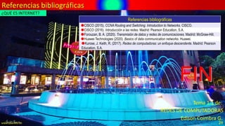 Referencias bibliográficas
FIN
Edison Coimbra G.
REDES DE COMPUTADORAS
Tema 1.1 de:
www.upsa.edu.bo 29
Referencias bibliográficas
CISCO (2015). CCNA Routing and Switching. Introduction to Networks. CISCO.
CISCO (2016). Introducción a las redes. Madrid: Pearson Education, S.A.
Forouzan, B. A. (2020). Transmisión de datos y redes de comunicaciones. Madrid: McGraw-Hill.
Huawei Technologies (2020). Basics of data communication networks. Huawei.
Kurose, J. Keith, R. (2017). Redes de computadoras: un enfoque descendente. Madrid: Pearson
Education, S.A.
¿QUÉ ES INTERNET?
 