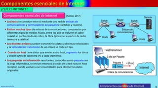 Componentes esenciales de Internet
3
www.upsa.edu.bo
 Los hosts se conectan entre sí mediante una red de enlaces de
comunicaciones y conmutadores de paquetes (switches y routers).
Componentes esenciales de Internet
 Existen muchos tipos de enlaces de comunicaciones, compuestos por
diferentes tipos de medios físicos, entre los que se incluyen el cable
coaxial, el par trenzado de cobre, la fibra óptica y el espectro de radio
terrestre y satelital.
 Los distintos enlaces pueden transmitir los datos a distintas velocidades
y la velocidad de transmisión de un enlace se mide en bps.
 Cuando un host tiene datos que enviar a otro host, segmenta los datos
y añade bytes de cabecera (H) a cada segmento.
 Los paquetes de información resultantes, conocidos como paquetes en
la jerga informática, se envían entonces a través de la red hasta el host
receptor, donde vuelven a ser ensamblados para obtener los datos
originales.
¿QUÉ ES INTERNET?
Componentes esenciales de Internet
(Kurose, 2017)
 