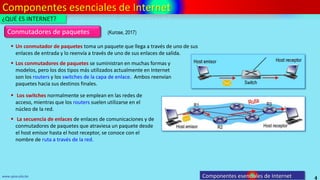 Componentes esenciales de Internet
4
www.upsa.edu.bo
 Un conmutador de paquetes toma un paquete que llega a través de uno de sus
enlaces de entrada y lo reenvía a través de uno de sus enlaces de salida.
Conmutadores de paquetes
 Los conmutadores de paquetes se suministran en muchas formas y
modelos, pero los dos tipos más utilizados actualmente en Internet
son los routers y los switches de la capa de enlace. Ambos reenvían
paquetes hacia sus destinos finales.
 Los switches normalmente se emplean en las redes de
acceso, mientras que los routers suelen utilizarse en el
núcleo de la red.
 La secuencia de enlaces de enlaces de comunicaciones y de
conmutadores de paquetes que atraviesa un paquete desde
el host emisor hasta el host receptor, se conoce con el
nombre de ruta a través de la red.
¿QUÉ ES INTERNET?
Componentes esenciales de Internet
(Kurose, 2017)
 
