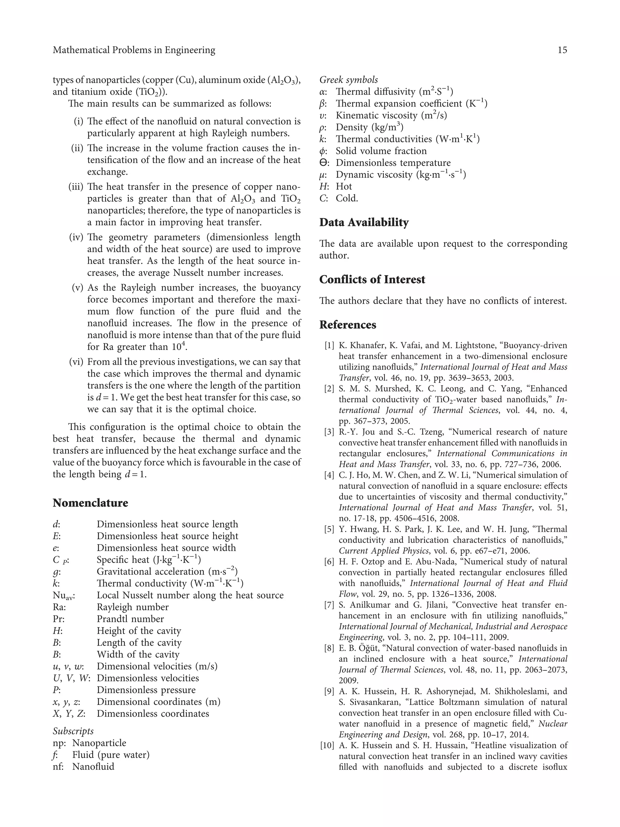 types of nanoparticles (copper (Cu), aluminum oxide (Al2O3),
and titanium oxide (TiO2)).
The main results can be summarized as follows:
(i) The eﬀect of the nanoﬂuid on natural convection is
particularly apparent at high Rayleigh numbers.
(ii) The increase in the volume fraction causes the in-
tensiﬁcation of the ﬂow and an increase of the heat
exchange.
(iii) The heat transfer in the presence of copper nano-
particles is greater than that of Al2O3 and TiO2
nanoparticles; therefore, the type of nanoparticles is
a main factor in improving heat transfer.
(iv) The geometry parameters (dimensionless length
and width of the heat source) are used to improve
heat transfer. As the length of the heat source in-
creases, the average Nusselt number increases.
(v) As the Rayleigh number increases, the buoyancy
force becomes important and therefore the maxi-
mum ﬂow function of the pure ﬂuid and the
nanoﬂuid increases. The ﬂow in the presence of
nanoﬂuid is more intense than that of the pure ﬂuid
for Ra greater than 104
.
(vi) From all the previous investigations, we can say that
the case which improves the thermal and dynamic
transfers is the one where the length of the partition
is d � 1. We get the best heat transfer for this case, so
we can say that it is the optimal choice.
This conﬁguration is the optimal choice to obtain the
best heat transfer, because the thermal and dynamic
transfers are inﬂuenced by the heat exchange surface and the
value of the buoyancy force which is favourable in the case of
the length being d � 1.
Nomenclature
d: Dimensionless heat source length
E: Dimensionless heat source height
e: Dimensionless heat source width
C P: Speciﬁc heat (J·kg−1
·K−1
)
g: Gravitational acceleration (m·s−2
)
k: Thermal conductivity (W·m−1
·K−1
)
Nuav: Local Nusselt number along the heat source
Ra: Rayleigh number
Pr: Prandtl number
H: Height of the cavity
B: Length of the cavity
B: Width of the cavity
u, v, w: Dimensional velocities (m/s)
U, V, W: Dimensionless velocities
P: Dimensionless pressure
x, y, z: Dimensional coordinates (m)
X, Y, Z: Dimensionless coordinates
Subscripts
np: Nanoparticle
f: Fluid (pure water)
nf: Nanoﬂuid
Greek symbols
α: Thermal diﬀusivity (m2
·S−1
)
β: Thermal expansion coeﬃcient (K−1
)
υ: Kinematic viscosity (m2
/s)
ρ: Density (kg/m3
)
k: Thermal conductivities (W·m1
·K1
)
ϕ: Solid volume fraction
Ɵ: Dimensionless temperature
μ: Dynamic viscosity (kg·m−1
·s−1
)
H: Hot
C: Cold.
Data Availability
The data are available upon request to the corresponding
author.
Conflicts of Interest
The authors declare that they have no conﬂicts of interest.
References
[1] K. Khanafer, K. Vafai, and M. Lightstone, “Buoyancy-driven
heat transfer enhancement in a two-dimensional enclosure
utilizing nanoﬂuids,” International Journal of Heat and Mass
Transfer, vol. 46, no. 19, pp. 3639–3653, 2003.
[2] S. M. S. Murshed, K. C. Leong, and C. Yang, “Enhanced
thermal conductivity of TiO2-water based nanoﬂuids,” In-
ternational Journal of Thermal Sciences, vol. 44, no. 4,
pp. 367–373, 2005.
[3] R.-Y. Jou and S.-C. Tzeng, “Numerical research of nature
convective heat transfer enhancement ﬁlled with nanoﬂuids in
rectangular enclosures,” International Communications in
Heat and Mass Transfer, vol. 33, no. 6, pp. 727–736, 2006.
[4] C. J. Ho, M. W. Chen, and Z. W. Li, “Numerical simulation of
natural convection of nanoﬂuid in a square enclosure: eﬀects
due to uncertainties of viscosity and thermal conductivity,”
International Journal of Heat and Mass Transfer, vol. 51,
no. 17-18, pp. 4506–4516, 2008.
[5] Y. Hwang, H. S. Park, J. K. Lee, and W. H. Jung, “Thermal
conductivity and lubrication characteristics of nanoﬂuids,”
Current Applied Physics, vol. 6, pp. e67–e71, 2006.
[6] H. F. Oztop and E. Abu-Nada, “Numerical study of natural
convection in partially heated rectangular enclosures ﬁlled
with nanoﬂuids,” International Journal of Heat and Fluid
Flow, vol. 29, no. 5, pp. 1326–1336, 2008.
[7] S. Anilkumar and G. Jilani, “Convective heat transfer en-
hancement in an enclosure with ﬁn utilizing nanoﬂuids,”
International Journal of Mechanical, Industrial and Aerospace
Engineering, vol. 3, no. 2, pp. 104–111, 2009.
[8] E. B. Öğüt, “Natural convection of water-based nanoﬂuids in
an inclined enclosure with a heat source,” International
Journal of Thermal Sciences, vol. 48, no. 11, pp. 2063–2073,
2009.
[9] A. K. Hussein, H. R. Ashorynejad, M. Shikholeslami, and
S. Sivasankaran, “Lattice Boltzmann simulation of natural
convection heat transfer in an open enclosure ﬁlled with Cu-
water nanoﬂuid in a presence of magnetic ﬁeld,” Nuclear
Engineering and Design, vol. 268, pp. 10–17, 2014.
[10] A. K. Hussein and S. H. Hussain, “Heatline visualization of
natural convection heat transfer in an inclined wavy cavities
ﬁlled with nanoﬂuids and subjected to a discrete isoﬂux
Mathematical Problems in Engineering 15
 