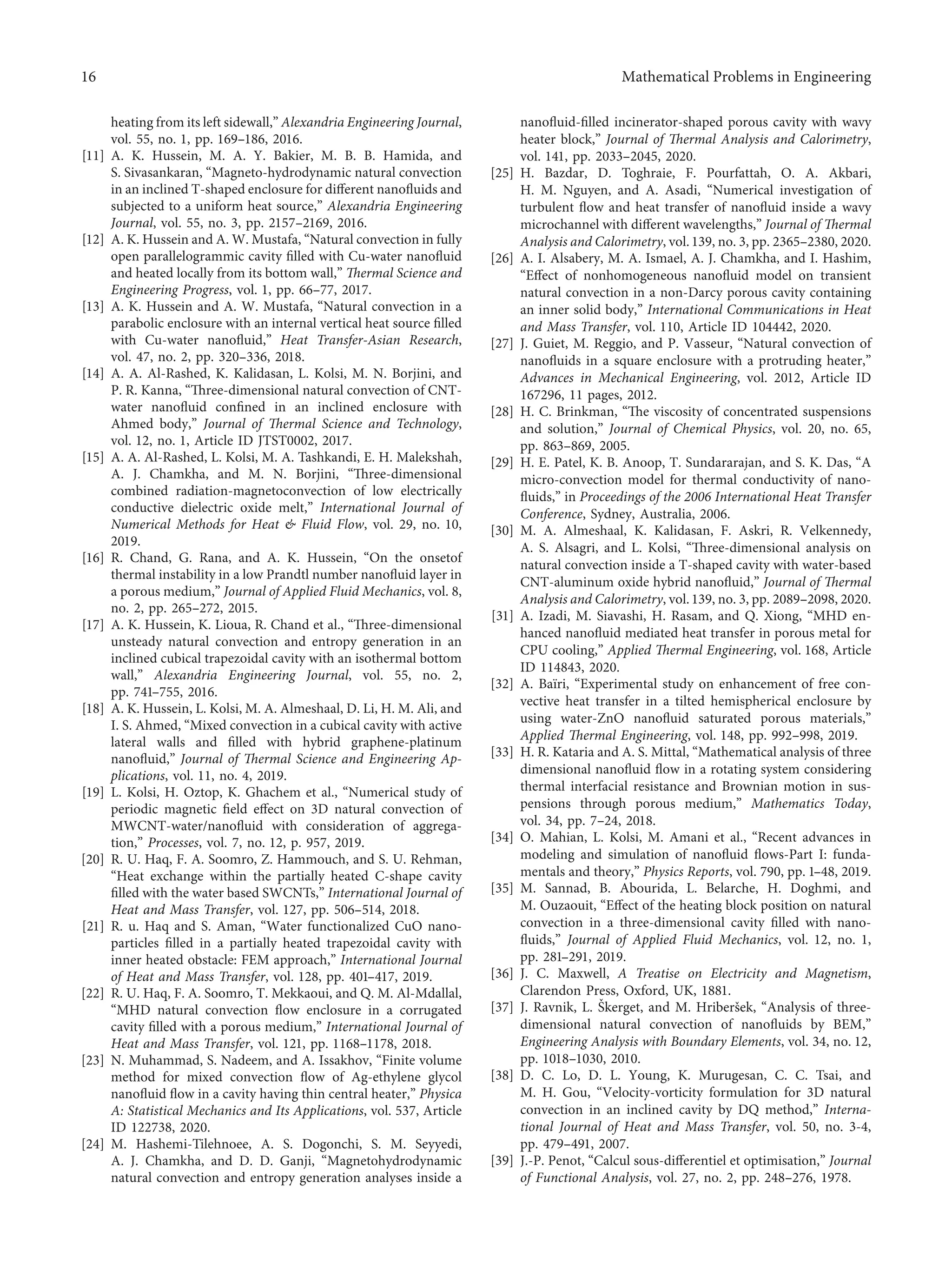 heating from its left sidewall,” Alexandria Engineering Journal,
vol. 55, no. 1, pp. 169–186, 2016.
[11] A. K. Hussein, M. A. Y. Bakier, M. B. B. Hamida, and
S. Sivasankaran, “Magneto-hydrodynamic natural convection
in an inclined T-shaped enclosure for diﬀerent nanoﬂuids and
subjected to a uniform heat source,” Alexandria Engineering
Journal, vol. 55, no. 3, pp. 2157–2169, 2016.
[12] A. K. Hussein and A. W. Mustafa, “Natural convection in fully
open parallelogrammic cavity ﬁlled with Cu-water nanoﬂuid
and heated locally from its bottom wall,” Thermal Science and
Engineering Progress, vol. 1, pp. 66–77, 2017.
[13] A. K. Hussein and A. W. Mustafa, “Natural convection in a
parabolic enclosure with an internal vertical heat source ﬁlled
with Cu-water nanoﬂuid,” Heat Transfer-Asian Research,
vol. 47, no. 2, pp. 320–336, 2018.
[14] A. A. Al-Rashed, K. Kalidasan, L. Kolsi, M. N. Borjini, and
P. R. Kanna, “Three-dimensional natural convection of CNT-
water nanoﬂuid conﬁned in an inclined enclosure with
Ahmed body,” Journal of Thermal Science and Technology,
vol. 12, no. 1, Article ID JTST0002, 2017.
[15] A. A. Al-Rashed, L. Kolsi, M. A. Tashkandi, E. H. Malekshah,
A. J. Chamkha, and M. N. Borjini, “Three-dimensional
combined radiation-magnetoconvection of low electrically
conductive dielectric oxide melt,” International Journal of
Numerical Methods for Heat & Fluid Flow, vol. 29, no. 10,
2019.
[16] R. Chand, G. Rana, and A. K. Hussein, “On the onsetof
thermal instability in a low Prandtl number nanoﬂuid layer in
a porous medium,” Journal of Applied Fluid Mechanics, vol. 8,
no. 2, pp. 265–272, 2015.
[17] A. K. Hussein, K. Lioua, R. Chand et al., “Three-dimensional
unsteady natural convection and entropy generation in an
inclined cubical trapezoidal cavity with an isothermal bottom
wall,” Alexandria Engineering Journal, vol. 55, no. 2,
pp. 741–755, 2016.
[18] A. K. Hussein, L. Kolsi, M. A. Almeshaal, D. Li, H. M. Ali, and
I. S. Ahmed, “Mixed convection in a cubical cavity with active
lateral walls and ﬁlled with hybrid graphene-platinum
nanoﬂuid,” Journal of Thermal Science and Engineering Ap-
plications, vol. 11, no. 4, 2019.
[19] L. Kolsi, H. Oztop, K. Ghachem et al., “Numerical study of
periodic magnetic ﬁeld eﬀect on 3D natural convection of
MWCNT-water/nanoﬂuid with consideration of aggrega-
tion,” Processes, vol. 7, no. 12, p. 957, 2019.
[20] R. U. Haq, F. A. Soomro, Z. Hammouch, and S. U. Rehman,
“Heat exchange within the partially heated C-shape cavity
ﬁlled with the water based SWCNTs,” International Journal of
Heat and Mass Transfer, vol. 127, pp. 506–514, 2018.
[21] R. u. Haq and S. Aman, “Water functionalized CuO nano-
particles ﬁlled in a partially heated trapezoidal cavity with
inner heated obstacle: FEM approach,” International Journal
of Heat and Mass Transfer, vol. 128, pp. 401–417, 2019.
[22] R. U. Haq, F. A. Soomro, T. Mekkaoui, and Q. M. Al-Mdallal,
“MHD natural convection ﬂow enclosure in a corrugated
cavity ﬁlled with a porous medium,” International Journal of
Heat and Mass Transfer, vol. 121, pp. 1168–1178, 2018.
[23] N. Muhammad, S. Nadeem, and A. Issakhov, “Finite volume
method for mixed convection ﬂow of Ag-ethylene glycol
nanoﬂuid ﬂow in a cavity having thin central heater,” Physica
A: Statistical Mechanics and Its Applications, vol. 537, Article
ID 122738, 2020.
[24] M. Hashemi-Tilehnoee, A. S. Dogonchi, S. M. Seyyedi,
A. J. Chamkha, and D. D. Ganji, “Magnetohydrodynamic
natural convection and entropy generation analyses inside a
nanoﬂuid-ﬁlled incinerator-shaped porous cavity with wavy
heater block,” Journal of Thermal Analysis and Calorimetry,
vol. 141, pp. 2033–2045, 2020.
[25] H. Bazdar, D. Toghraie, F. Pourfattah, O. A. Akbari,
H. M. Nguyen, and A. Asadi, “Numerical investigation of
turbulent ﬂow and heat transfer of nanoﬂuid inside a wavy
microchannel with diﬀerent wavelengths,” Journal of Thermal
Analysis and Calorimetry, vol.139, no. 3, pp. 2365–2380, 2020.
[26] A. I. Alsabery, M. A. Ismael, A. J. Chamkha, and I. Hashim,
“Eﬀect of nonhomogeneous nanoﬂuid model on transient
natural convection in a non-Darcy porous cavity containing
an inner solid body,” International Communications in Heat
and Mass Transfer, vol. 110, Article ID 104442, 2020.
[27] J. Guiet, M. Reggio, and P. Vasseur, “Natural convection of
nanoﬂuids in a square enclosure with a protruding heater,”
Advances in Mechanical Engineering, vol. 2012, Article ID
167296, 11 pages, 2012.
[28] H. C. Brinkman, “The viscosity of concentrated suspensions
and solution,” Journal of Chemical Physics, vol. 20, no. 65,
pp. 863–869, 2005.
[29] H. E. Patel, K. B. Anoop, T. Sundararajan, and S. K. Das, “A
micro-convection model for thermal conductivity of nano-
ﬂuids,” in Proceedings of the 2006 International Heat Transfer
Conference, Sydney, Australia, 2006.
[30] M. A. Almeshaal, K. Kalidasan, F. Askri, R. Velkennedy,
A. S. Alsagri, and L. Kolsi, “Three-dimensional analysis on
natural convection inside a T-shaped cavity with water-based
CNT-aluminum oxide hybrid nanoﬂuid,” Journal of Thermal
Analysis and Calorimetry, vol.139, no. 3, pp. 2089–2098, 2020.
[31] A. Izadi, M. Siavashi, H. Rasam, and Q. Xiong, “MHD en-
hanced nanoﬂuid mediated heat transfer in porous metal for
CPU cooling,” Applied Thermal Engineering, vol. 168, Article
ID 114843, 2020.
[32] A. Baı̈ri, “Experimental study on enhancement of free con-
vective heat transfer in a tilted hemispherical enclosure by
using water-ZnO nanoﬂuid saturated porous materials,”
Applied Thermal Engineering, vol. 148, pp. 992–998, 2019.
[33] H. R. Kataria and A. S. Mittal, “Mathematical analysis of three
dimensional nanoﬂuid ﬂow in a rotating system considering
thermal interfacial resistance and Brownian motion in sus-
pensions through porous medium,” Mathematics Today,
vol. 34, pp. 7–24, 2018.
[34] O. Mahian, L. Kolsi, M. Amani et al., “Recent advances in
modeling and simulation of nanoﬂuid ﬂows-Part I: funda-
mentals and theory,” Physics Reports, vol. 790, pp. 1–48, 2019.
[35] M. Sannad, B. Abourida, L. Belarche, H. Doghmi, and
M. Ouzaouit, “Eﬀect of the heating block position on natural
convection in a three-dimensional cavity ﬁlled with nano-
ﬂuids,” Journal of Applied Fluid Mechanics, vol. 12, no. 1,
pp. 281–291, 2019.
[36] J. C. Maxwell, A Treatise on Electricity and Magnetism,
Clarendon Press, Oxford, UK, 1881.
[37] J. Ravnik, L. Škerget, and M. Hriberšek, “Analysis of three-
dimensional natural convection of nanoﬂuids by BEM,”
Engineering Analysis with Boundary Elements, vol. 34, no. 12,
pp. 1018–1030, 2010.
[38] D. C. Lo, D. L. Young, K. Murugesan, C. C. Tsai, and
M. H. Gou, “Velocity-vorticity formulation for 3D natural
convection in an inclined cavity by DQ method,” Interna-
tional Journal of Heat and Mass Transfer, vol. 50, no. 3-4,
pp. 479–491, 2007.
[39] J.-P. Penot, “Calcul sous-diﬀerentiel et optimisation,” Journal
of Functional Analysis, vol. 27, no. 2, pp. 248–276, 1978.
16 Mathematical Problems in Engineering
 