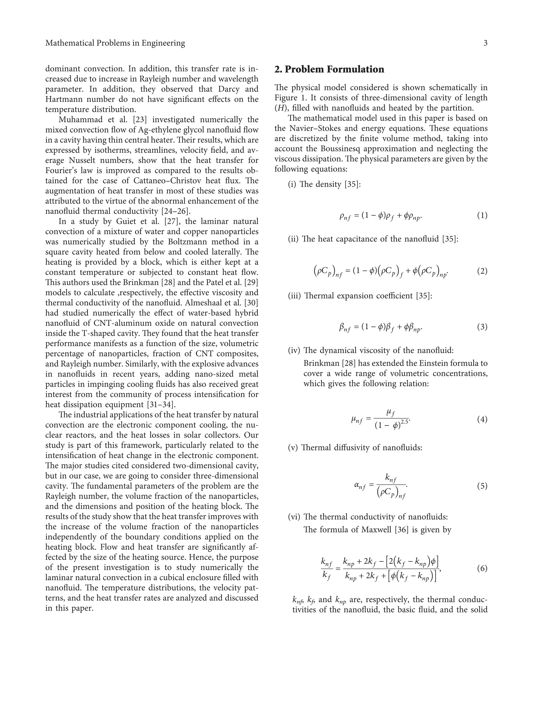 dominant convection. In addition, this transfer rate is in-
creased due to increase in Rayleigh number and wavelength
parameter. In addition, they observed that Darcy and
Hartmann number do not have signiﬁcant eﬀects on the
temperature distribution.
Muhammad et al. [23] investigated numerically the
mixed convection ﬂow of Ag-ethylene glycol nanoﬂuid ﬂow
in a cavity having thin central heater. Their results, which are
expressed by isotherms, streamlines, velocity ﬁeld, and av-
erage Nusselt numbers, show that the heat transfer for
Fourier’s law is improved as compared to the results ob-
tained for the case of Cattaneo–Christov heat ﬂux. The
augmentation of heat transfer in most of these studies was
attributed to the virtue of the abnormal enhancement of the
nanoﬂuid thermal conductivity [24–26].
In a study by Guiet et al. [27], the laminar natural
convection of a mixture of water and copper nanoparticles
was numerically studied by the Boltzmann method in a
square cavity heated from below and cooled laterally. The
heating is provided by a block, which is either kept at a
constant temperature or subjected to constant heat ﬂow.
This authors used the Brinkman [28] and the Patel et al. [29]
models to calculate ,respectively, the eﬀective viscosity and
thermal conductivity of the nanoﬂuid. Almeshaal et al. [30]
had studied numerically the eﬀect of water-based hybrid
nanoﬂuid of CNT-aluminum oxide on natural convection
inside the T-shaped cavity. They found that the heat transfer
performance manifests as a function of the size, volumetric
percentage of nanoparticles, fraction of CNT composites,
and Rayleigh number. Similarly, with the explosive advances
in nanoﬂuids in recent years, adding nano-sized metal
particles in impinging cooling ﬂuids has also received great
interest from the community of process intensiﬁcation for
heat dissipation equipment [31–34].
The industrial applications of the heat transfer by natural
convection are the electronic component cooling, the nu-
clear reactors, and the heat losses in solar collectors. Our
study is part of this framework, particularly related to the
intensiﬁcation of heat change in the electronic component.
The major studies cited considered two-dimensional cavity,
but in our case, we are going to consider three-dimensional
cavity. The fundamental parameters of the problem are the
Rayleigh number, the volume fraction of the nanoparticles,
and the dimensions and position of the heating block. The
results of the study show that the heat transfer improves with
the increase of the volume fraction of the nanoparticles
independently of the boundary conditions applied on the
heating block. Flow and heat transfer are signiﬁcantly af-
fected by the size of the heating source. Hence, the purpose
of the present investigation is to study numerically the
laminar natural convection in a cubical enclosure ﬁlled with
nanoﬂuid. The temperature distributions, the velocity pat-
terns, and the heat transfer rates are analyzed and discussed
in this paper.
2. Problem Formulation
The physical model considered is shown schematically in
Figure 1. It consists of three-dimensional cavity of length
(H), ﬁlled with nanoﬂuids and heated by the partition.
The mathematical model used in this paper is based on
the Navier–Stokes and energy equations. These equations
are discretized by the ﬁnite volume method, taking into
account the Boussinesq approximation and neglecting the
viscous dissipation. The physical parameters are given by the
following equations:
(i) The density [35]:
ρnf �(1 − ϕ)ρf + ϕρnp. (1)
(ii) The heat capacitance of the nanoﬂuid [35]:
ρCp
􏼐 􏼑nf
�(1 − ϕ) ρCp
􏼐 􏼑f
+ ϕ ρCp
􏼐 􏼑np
. (2)
(iii) Thermal expansion coeﬃcient [35]:
βnf �(1 − ϕ)βf + ϕβnp. (3)
(iv) The dynamical viscosity of the nanoﬂuid:
Brinkman [28] has extended the Einstein formula to
cover a wide range of volumetric concentrations,
which gives the following relation:
μnf �
μf
(1 − ϕ)2.5. (4)
(v) Thermal diﬀusivity of nanoﬂuids:
αnf �
knf
ρCp
􏼐 􏼑nf
. (5)
(vi) The thermal conductivity of nanoﬂuids:
The formula of Maxwell [36] is given by
knf
kf
�
knp + 2kf − 2 kf − knp
􏼐 􏼑ϕ
􏽨 􏽩
knp + 2kf + ϕ kf − knp
􏼐 􏼑
􏽨 􏽩
, (6)
knf, kf, and knp are, respectively, the thermal conduc-
tivities of the nanoﬂuid, the basic ﬂuid, and the solid
Mathematical Problems in Engineering 3
 