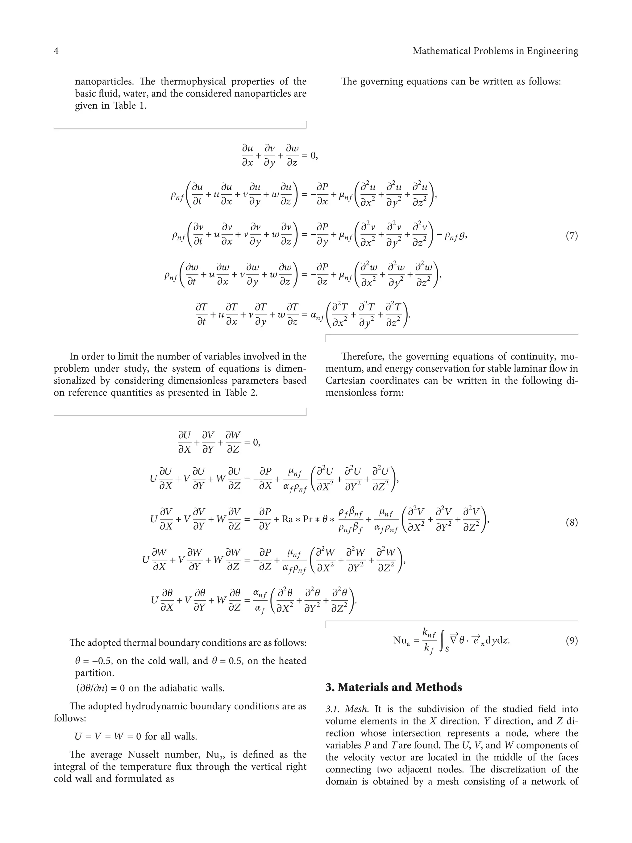 nanoparticles. The thermophysical properties of the
basic ﬂuid, water, and the considered nanoparticles are
given in Table 1.
The governing equations can be written as follows:
zu
zx
+
zv
zy
+
zw
zz
� 0,
ρnf
zu
zt
+ u
zu
zx
+ v
zu
zy
+ w
zu
zz
􏼠 􏼡 � −
zP
zx
+ μnf
z2
u
zx2 +
z2
u
zy2 +
z2
u
zz2
􏼠 􏼡,
ρnf
zv
zt
+ u
zv
zx
+ v
zv
zy
+ w
zv
zz
􏼠 􏼡 � −
zP
zy
+ μnf
z2
v
zx2 +
z2
v
zy2 +
z2
v
zz2
􏼠 􏼡 − ρnfg,
ρnf
zw
zt
+ u
zw
zx
+ v
zw
zy
+ w
zw
zz
􏼠 􏼡 � −
zP
zz
+ μnf
z2
w
zx2 +
z2
w
zy2 +
z2
w
zz2
􏼠 􏼡,
zT
zt
+ u
zT
zx
+ v
zT
zy
+ w
zT
zz
� αnf
z2
T
zx2 +
z2
T
zy2 +
z2
T
zz2
􏼠 􏼡.
(7)
In order to limit the number of variables involved in the
problem under study, the system of equations is dimen-
sionalized by considering dimensionless parameters based
on reference quantities as presented in Table 2.
Therefore, the governing equations of continuity, mo-
mentum, and energy conservation for stable laminar ﬂow in
Cartesian coordinates can be written in the following di-
mensionless form:
zU
zX
+
zV
zY
+
zW
zZ
� 0,
U
zU
zX
+ V
zU
zY
+ W
zU
zZ
� −
zP
zX
+
μnf
αfρnf
z2
U
zX2 +
z2
U
zY2 +
z2
U
zZ2
􏼠 􏼡,
U
zV
zX
+ V
zV
zY
+ W
zV
zZ
� −
zP
zY
+ Ra ∗ Pr ∗ θ ∗
ρfβnf
ρnfβf
+
μnf
αfρnf
z2
V
zX2 +
z2
V
zY2 +
z2
V
zZ2
􏼠 􏼡,
U
zW
zX
+ V
zW
zY
+ W
zW
zZ
� −
zP
zZ
+
μnf
αfρnf
z2
W
zX2 +
z2
W
zY2 +
z2
W
zZ2
􏼠 􏼡,
U
zθ
zX
+ V
zθ
zY
+ W
zθ
zZ
�
αnf
αf
z2
θ
zX2 +
z2
θ
zY2 +
z2
θ
zZ2
􏼠 􏼡.
(8)
The adopted thermal boundary conditions are as follows:
θ � −0.5, on the cold wall, and θ � 0.5, on the heated
partition.
(zθ/zn) � 0 on the adiabatic walls.
The adopted hydrodynamic boundary conditions are as
follows:
U � V � W � 0 for all walls.
The average Nusselt number, Nua, is deﬁned as the
integral of the temperature ﬂux through the vertical right
cold wall and formulated as
Nua �
knf
kf
􏽚
S
∇
→
θ · e
→
xdydz. (9)
3. Materials and Methods
3.1. Mesh. It is the subdivision of the studied ﬁeld into
volume elements in the X direction, Y direction, and Z di-
rection whose intersection represents a node, where the
variables P and Tare found. The U, V, and W components of
the velocity vector are located in the middle of the faces
connecting two adjacent nodes. The discretization of the
domain is obtained by a mesh consisting of a network of
4 Mathematical Problems in Engineering
 
