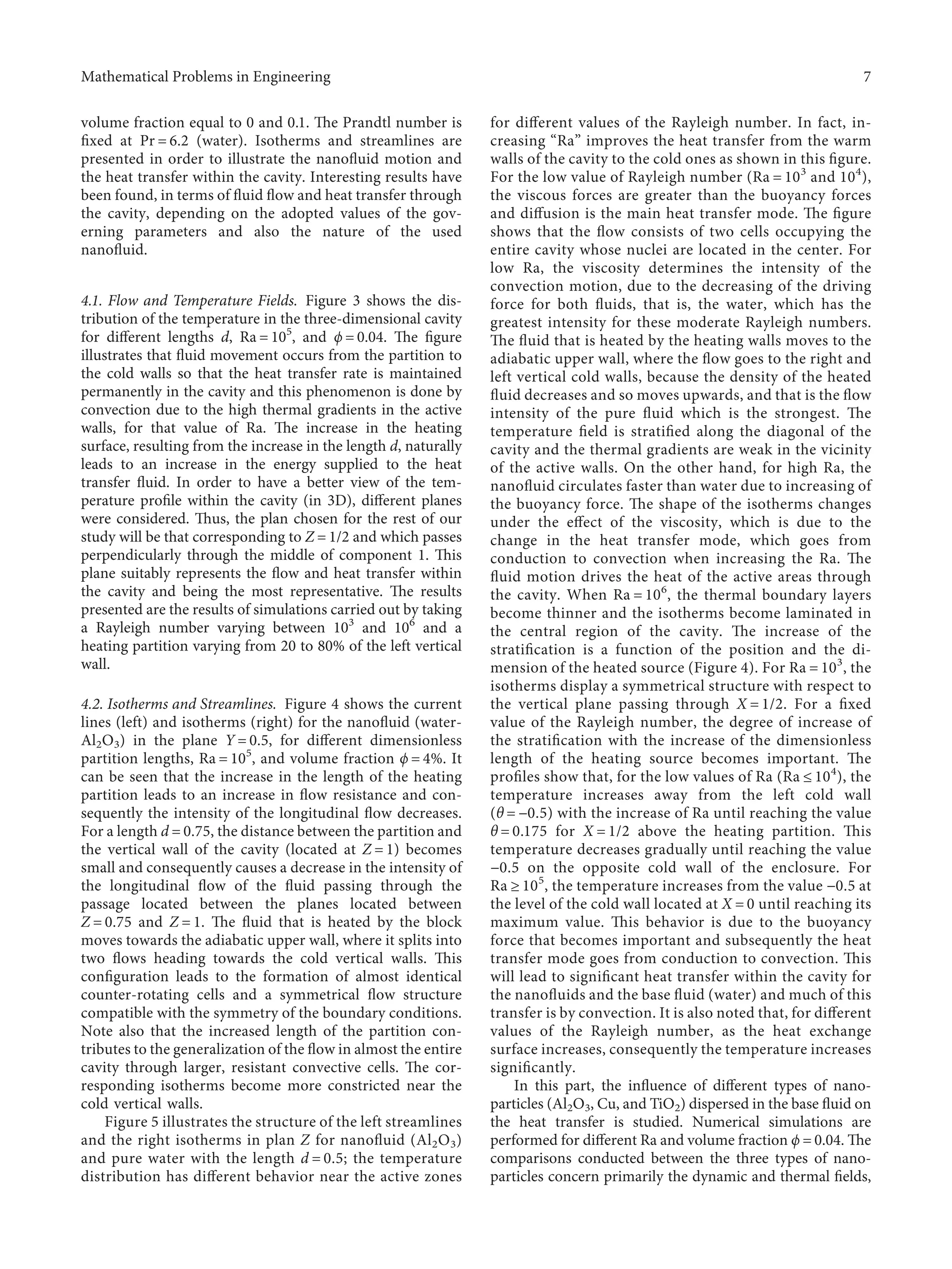 volume fraction equal to 0 and 0.1. The Prandtl number is
ﬁxed at Pr � 6.2 (water). Isotherms and streamlines are
presented in order to illustrate the nanoﬂuid motion and
the heat transfer within the cavity. Interesting results have
been found, in terms of ﬂuid ﬂow and heat transfer through
the cavity, depending on the adopted values of the gov-
erning parameters and also the nature of the used
nanoﬂuid.
4.1. Flow and Temperature Fields. Figure 3 shows the dis-
tribution of the temperature in the three-dimensional cavity
for diﬀerent lengths d, Ra � 105
, and ϕ � 0.04. The ﬁgure
illustrates that ﬂuid movement occurs from the partition to
the cold walls so that the heat transfer rate is maintained
permanently in the cavity and this phenomenon is done by
convection due to the high thermal gradients in the active
walls, for that value of Ra. The increase in the heating
surface, resulting from the increase in the length d, naturally
leads to an increase in the energy supplied to the heat
transfer ﬂuid. In order to have a better view of the tem-
perature proﬁle within the cavity (in 3D), diﬀerent planes
were considered. Thus, the plan chosen for the rest of our
study will be that corresponding to Z � 1/2 and which passes
perpendicularly through the middle of component 1. This
plane suitably represents the ﬂow and heat transfer within
the cavity and being the most representative. The results
presented are the results of simulations carried out by taking
a Rayleigh number varying between 103
and 106
and a
heating partition varying from 20 to 80% of the left vertical
wall.
4.2. Isotherms and Streamlines. Figure 4 shows the current
lines (left) and isotherms (right) for the nanoﬂuid (water-
Al2O3) in the plane Y � 0.5, for diﬀerent dimensionless
partition lengths, Ra � 105
, and volume fraction ϕ � 4%. It
can be seen that the increase in the length of the heating
partition leads to an increase in ﬂow resistance and con-
sequently the intensity of the longitudinal ﬂow decreases.
For a length d � 0.75, the distance between the partition and
the vertical wall of the cavity (located at Z � 1) becomes
small and consequently causes a decrease in the intensity of
the longitudinal ﬂow of the ﬂuid passing through the
passage located between the planes located between
Z � 0.75 and Z � 1. The ﬂuid that is heated by the block
moves towards the adiabatic upper wall, where it splits into
two ﬂows heading towards the cold vertical walls. This
conﬁguration leads to the formation of almost identical
counter-rotating cells and a symmetrical ﬂow structure
compatible with the symmetry of the boundary conditions.
Note also that the increased length of the partition con-
tributes to the generalization of the ﬂow in almost the entire
cavity through larger, resistant convective cells. The cor-
responding isotherms become more constricted near the
cold vertical walls.
Figure 5 illustrates the structure of the left streamlines
and the right isotherms in plan Z for nanoﬂuid (Al2O3)
and pure water with the length d � 0.5; the temperature
distribution has diﬀerent behavior near the active zones
for diﬀerent values of the Rayleigh number. In fact, in-
creasing “Ra” improves the heat transfer from the warm
walls of the cavity to the cold ones as shown in this ﬁgure.
For the low value of Rayleigh number (Ra � 103
and 104
),
the viscous forces are greater than the buoyancy forces
and diﬀusion is the main heat transfer mode. The ﬁgure
shows that the ﬂow consists of two cells occupying the
entire cavity whose nuclei are located in the center. For
low Ra, the viscosity determines the intensity of the
convection motion, due to the decreasing of the driving
force for both ﬂuids, that is, the water, which has the
greatest intensity for these moderate Rayleigh numbers.
The ﬂuid that is heated by the heating walls moves to the
adiabatic upper wall, where the ﬂow goes to the right and
left vertical cold walls, because the density of the heated
ﬂuid decreases and so moves upwards, and that is the ﬂow
intensity of the pure ﬂuid which is the strongest. The
temperature ﬁeld is stratiﬁed along the diagonal of the
cavity and the thermal gradients are weak in the vicinity
of the active walls. On the other hand, for high Ra, the
nanoﬂuid circulates faster than water due to increasing of
the buoyancy force. The shape of the isotherms changes
under the eﬀect of the viscosity, which is due to the
change in the heat transfer mode, which goes from
conduction to convection when increasing the Ra. The
ﬂuid motion drives the heat of the active areas through
the cavity. When Ra � 106
, the thermal boundary layers
become thinner and the isotherms become laminated in
the central region of the cavity. The increase of the
stratiﬁcation is a function of the position and the di-
mension of the heated source (Figure 4). For Ra � 103
, the
isotherms display a symmetrical structure with respect to
the vertical plane passing through X � 1/2. For a ﬁxed
value of the Rayleigh number, the degree of increase of
the stratiﬁcation with the increase of the dimensionless
length of the heating source becomes important. The
proﬁles show that, for the low values of Ra (Ra ≤ 104
), the
temperature increases away from the left cold wall
(θ � −0.5) with the increase of Ra until reaching the value
θ � 0.175 for X � 1/2 above the heating partition. This
temperature decreases gradually until reaching the value
−0.5 on the opposite cold wall of the enclosure. For
Ra ≥ 105
, the temperature increases from the value −0.5 at
the level of the cold wall located at X � 0 until reaching its
maximum value. This behavior is due to the buoyancy
force that becomes important and subsequently the heat
transfer mode goes from conduction to convection. This
will lead to signiﬁcant heat transfer within the cavity for
the nanoﬂuids and the base ﬂuid (water) and much of this
transfer is by convection. It is also noted that, for diﬀerent
values of the Rayleigh number, as the heat exchange
surface increases, consequently the temperature increases
signiﬁcantly.
In this part, the inﬂuence of diﬀerent types of nano-
particles (Al2O3, Cu, and TiO2) dispersed in the base ﬂuid on
the heat transfer is studied. Numerical simulations are
performed for diﬀerent Ra and volume fraction ϕ � 0.04. The
comparisons conducted between the three types of nano-
particles concern primarily the dynamic and thermal ﬁelds,
Mathematical Problems in Engineering 7
 