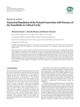Research Article
Numerical Simulation of the Natural Convection with Presence of
the Nanofluids in Cubical Cavity
Mohamed Sannad , Abourida Btissam, and Belarche Lahoucine
National School of Applied Sciences, Ibn Zohr University, Agadir, BP 1136, Morocco
Correspondence should be addressed to Mohamed Sannad; mohamedsannad@gmail.com
Received 15 June 2020; Revised 14 October 2020; Accepted 22 October 2020; Published 21 November 2020
Academic Editor: Arkadiusz Zak
Copyright © 2020 Mohamed Sannad et al. This is an open access article distributed under the Creative Commons Attribution
License, which permits unrestricted use, distribution, and reproduction in any medium, provided the original work is
properly cited.
This article consists of a numerical study of natural convection heat transfer in three-dimensional cavity ﬁlled with nanoﬂuids.
This conﬁguration is heated by a partition maintained at a hot constant and uniform temperature TH. The right and left vertical
walls are kept at a cold temperature TC while the rest is adiabatic. The ﬂuid ﬂow and heat transfer in the cavity are studied for
diﬀerent sets of the governing parameters, namely, the nanoﬂuid type, the Rayleigh number Ra � 103
, 104
, 105
, and 106
, and the
volume fraction V varying between V � 0 and 0.1. The obtained results show a positive eﬀect of the volume fraction and the
Rayleigh number on the heat transfer improvement. The analysis of the results related to the heat transfer shows that the copper-
based nanoﬂuid guarantees the best thermal transfer. In addition, the increase of the heating section size and Ra leads to an
increased amount of heat. Similarly, increasing the volume fraction improves the intensiﬁcation of the ﬂow and increases the
heat exchange.
1. Introduction
The ﬂow and heat transfers induced by natural convection
have been considerably studied during these last decades
because of their direct application in various ﬁelds of
engineering such as air conditioning, energy eﬃciency,
cooling of electronic components, etc. The previous
works had mostly focused on the improvement of heat
transfer induced by natural convection, which led to the
development of a new research area based on the mo-
lecular structure of the ﬂuid: modern nanotechnology,
which can produce metallic or nonmetallic particles of
nanometer dimensions. These nanomaterials, with av-
erage sizes below 100 nm, have unique mechanical, op-
tical, electrical, magnetic, and thermal properties and
nanoﬂuids are mixtures of these particles and traditional
ﬂuids such as water, oil, and ethylene glycol. Hence, a
minimal amount of guest nanoparticles, when dispersed
uniformly and suspended stably in host ﬂuids, can
provide improvements in the thermal properties of the
host ﬂuids.
The primary early interest in nanoﬂuids from a tech-
nological viewpoint was the possibility of using these ﬂuids
for cooling purposes. Although the higher conductivity is an
encouraging phenomenon of the cooling capabilities of such
ﬂuids, it is also important not only to reveal the convective
behavior of nanoﬂuids but also to understand the dynamics
of ﬂuids and the theories of heat transfer of nanoﬂuids. Till
now, convective studies of nanoﬂuids have been very limited
compared to experimental and theoretical studies on
conduction.
Numerical work on the natural convection of nanoﬂuids
was carried out by Khanafer et al. [1]. They studied a dif-
ferentially heated cavity with hot and cold vertical walls and
adiabatic horizontal walls. They showed that the rate of heat
transfer increases with an increase in the volume fraction of
the nanoparticles for all the considered values of the Grashof
number. In addition, they have shown that the heat transfer
rate is favored when the volume fraction of the nanoparticles
increases. Among the works dealing with heat transfer in the
presence of nanoparticles, Murshed et al. [2] showed that the
thermal conductivity increases with the increase of the
Hindawi
Mathematical Problems in Engineering
Volume 2020,Article ID 8375405, 17 pages
https://doi.org/10.1155/2020/8375405
 