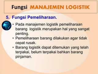 5. Fungsi Pemeliharaan.
Fungsi MANAJEMEN LOGISTIK
• Pada manajemen logistik pemeliharaan
barang logistik merupakan hal yang sangat
penting.
• Pemeliharaan barang dilakukan agar tidak
cepat rusak.
• Barang logistik dapat ditemukan yang telah
terpakai, belum terpakai bahkan barang
pinjaman.
 