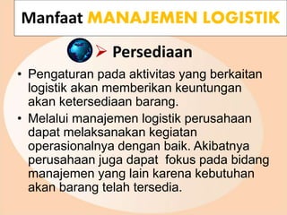  Persediaan
• Pengaturan pada aktivitas yang berkaitan
logistik akan memberikan keuntungan
akan ketersediaan barang.
• Melalui manajemen logistik perusahaan
dapat melaksanakan kegiatan
operasionalnya dengan baik. Akibatnya
perusahaan juga dapat fokus pada bidang
manajemen yang lain karena kebutuhan
akan barang telah tersedia.
Manfaat MANAJEMEN LOGISTIK
 