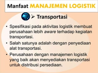  Transportasi
• Spesifikasi pada aktivitas logistik membuat
perusahaan lebih aware terhadap kegiatan
transportasi.
• Salah satunya adalah dengan penyediaan
alat transportasi.
• Perusahaan dengan manajemen logistik
yang baik akan menyediakan transportasi
untuk distribusi persediaan.
Manfaat MANAJEMEN LOGISTIK
 