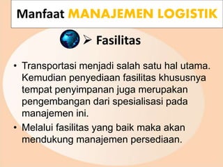  Fasilitas
• Transportasi menjadi salah satu hal utama.
Kemudian penyediaan fasilitas khususnya
tempat penyimpanan juga merupakan
pengembangan dari spesialisasi pada
manajemen ini.
• Melalui fasilitas yang baik maka akan
mendukung manajemen persediaan.
Manfaat MANAJEMEN LOGISTIK
 