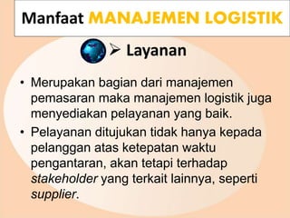  Layanan
• Merupakan bagian dari manajemen
pemasaran maka manajemen logistik juga
menyediakan pelayanan yang baik.
• Pelayanan ditujukan tidak hanya kepada
pelanggan atas ketepatan waktu
pengantaran, akan tetapi terhadap
stakeholder yang terkait lainnya, seperti
supplier.
Manfaat MANAJEMEN LOGISTIK
 