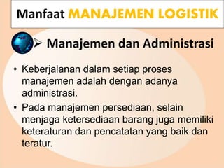  Manajemen dan Administrasi
• Keberjalanan dalam setiap proses
manajemen adalah dengan adanya
administrasi.
• Pada manajemen persediaan, selain
menjaga ketersediaan barang juga memiliki
keteraturan dan pencatatan yang baik dan
teratur.
Manfaat MANAJEMEN LOGISTIK
 