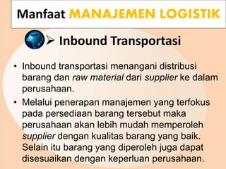  Inbound Transportasi
• Inbound transportasi menangani distribusi
barang dan raw material dari supplier ke dalam
perusahaan.
• Melalui penerapan manajemen yang terfokus
pada persediaan barang tersebut maka
perusahaan akan lebih mudah memperoleh
supplier dengan kualitas barang yang baik.
Selain itu barang yang diperoleh juga dapat
disesuaikan dengan keperluan perusahaan.
Manfaat MANAJEMEN LOGISTIK
 