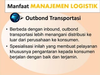  Outbond Transportasi
• Berbeda dengan inbound, outbond
transportasi lebih menangani distribusi ke
luar dari perusahaan ke konsumen.
• Spesialisasi inilah yang membuat pelayanan
khususnya pengantaran kepada konsumen
berjalan dengan baik dan terjamin.
Manfaat MANAJEMEN LOGISTIK
 