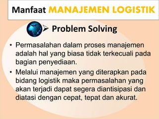  Problem Solving
• Permasalahan dalam proses manajemen
adalah hal yang biasa tidak terkecuali pada
bagian penyediaan.
• Melalui manajemen yang diterapkan pada
bidang logistik maka permasalahan yang
akan terjadi dapat segera diantisipasi dan
diatasi dengan cepat, tepat dan akurat.
Manfaat MANAJEMEN LOGISTIK
 
