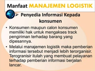  Penyedia Informasi Kepada
konsumen
• Konsumen maupun calon konsumen
memiliki hak untuk mengakses track
pengiriman terhadap barang yang
dipesannya.
• Melalui manajemen logistik maka pemberian
informasi tersebut menjadi lebih terorganisir.
Terogranisir itulah yang membuat pelayanan
terhadap pemberian informasi berjalan
lancar.
Manfaat MANAJEMEN LOGISTIK
 