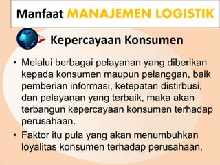  Kepercayaan Konsumen
• Melalui berbagai pelayanan yang diberikan
kepada konsumen maupun pelanggan, baik
pemberian informasi, ketepatan distirbusi,
dan pelayanan yang terbaik, maka akan
terbangun kepercayaan konsumen terhadap
perusahaan.
• Faktor itu pula yang akan menumbuhkan
loyalitas konsumen terhadap perusahaan.
Manfaat MANAJEMEN LOGISTIK
 