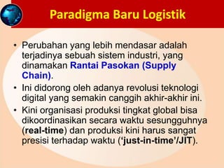 Paradigma Baru Logistik
• Perubahan yang lebih mendasar adalah
terjadinya sebuah sistem industri, yang
dinamakan Rantai Pasokan (Supply
Chain).
• Ini didorong oleh adanya revolusi teknologi
digital yang semakin canggih akhir-akhir ini.
• Kini organisasi produksi tingkat global bisa
dikoordinasikan secara waktu sesungguhnya
(real-time) dan produksi kini harus sangat
presisi terhadap waktu (‘just-in-time’/JIT).
 