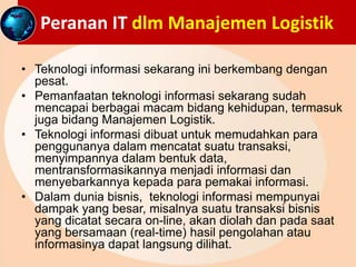 Peranan IT dlm Manajemen Logistik
• Teknologi informasi sekarang ini berkembang dengan
pesat.
• Pemanfaatan teknologi informasi sekarang sudah
mencapai berbagai macam bidang kehidupan, termasuk
juga bidang Manajemen Logistik.
• Teknologi informasi dibuat untuk memudahkan para
penggunanya dalam mencatat suatu transaksi,
menyimpannya dalam bentuk data,
mentransformasikannya menjadi informasi dan
menyebarkannya kepada para pemakai informasi.
• Dalam dunia bisnis, teknologi informasi mempunyai
dampak yang besar, misalnya suatu transaksi bisnis
yang dicatat secara on-line, akan diolah dan pada saat
yang bersamaan (real-time) hasil pengolahan atau
informasinya dapat langsung dilihat.
 