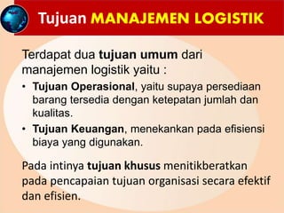 Tujuan MANAJEMEN LOGISTIK
Terdapat dua tujuan umum dari
manajemen logistik yaitu :
• Tujuan Operasional, yaitu supaya persediaan
barang tersedia dengan ketepatan jumlah dan
kualitas.
• Tujuan Keuangan, menekankan pada efisiensi
biaya yang digunakan.
Pada intinya tujuan khusus menitikberatkan
pada pencapaian tujuan organisasi secara efektif
dan efisien.
 