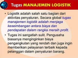 Tugas MANAJEMEN LOGISTIK
• Logistik adalah salah satu bagian dari
aktivitas penyaluran. Secara global tugas
manajemen logistik adalah menjaga
keseimbangan antara biaya dan
pendapatan dalam rangka meraih profit.
• Tugas ini sangatlah sulit. Pengusaha
biasanya menginginkan biaya
pengangkutan yang rendah dan juga ingin
memberikan pelayanan terbaik kepada
pelanggan dalam penyaluran barang.
 