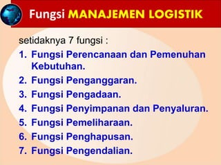Fungsi MANAJEMEN LOGISTIK
setidaknya 7 fungsi :
1. Fungsi Perencanaan dan Pemenuhan
Kebutuhan.
2. Fungsi Penganggaran.
3. Fungsi Pengadaan.
4. Fungsi Penyimpanan dan Penyaluran.
5. Fungsi Pemeliharaan.
6. Fungsi Penghapusan.
7. Fungsi Pengendalian.
 