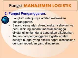 2. Fungsi Penganggaran.
Fungsi MANAJEMEN LOGISTIK
• Langkah selanjutnya adalah melakukan
penganggaran.
• Barang yang telah direncanakan sebelumnya
perlu dihitung secara finansial sehingga
diketahui jumlah dana yang akan dikeluarkan.
• Tujuan dari penganggaran logistik adalah
supaya budget yang dimiliki dapat disesuaikan
dengan keperluan yang diinginkan.
 