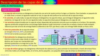 Descripción de las capas de protocolos
11
www.upsa.edu.bo Descripción de las capas de protocolos
 La capa de red encamina un datagrama a través de una serie de routers entre el origen y el destino. Para trasladar un paquete de
un nodo (host o router) al siguiente nodo de la ruta, la capa de red confía en los servicios de la capa de enlace.
Capa de enlace (Kurose, 2017)
CAPAS DE PROTOCOLOS
 Los servicios proporcionados por la capa de enlace dependen del protocolo concreto que se emplee en el enlace. Por ejemplo,
algunos protocolos proporcionan una entrega fiable desde el nodo transmisor a través de un enlace y hasta el nodo receptor.
Observe que este servicio de entrega fiable es diferente al de TCP; que lleva a cabo una entrega fiable desde un host a otro.
 En concreto, en cada nodo, la capa de red pasa el datagrama a la capa de enlace, que entrega el datagrama al siguiente nodo
existente a lo largo de la ruta. En ese siguiente nodo, la capa de enlace pasa el datagrama a la capa de red.
 Entre los protocolos de la capa de enlace
se incluyen Ethernet, WiFi y el protocolo
DOCSIS de la red de acceso por cable.
 Normalmente los datagramas atraviesan
distintos enlace para viajar desde el origen a
destino, por lo que son manipulados por
distintos protocolos a lo largo de la ruta. Por
ejemplo, Ethernet en un enlace y PPP en otro.
 La capa de enlace agrega a los datagramas información de cabecera (HL), para controlar la transmisión a través del enlace físico
entre dos nodos y la entrega fiable, sin errores, de los paquetes. Los paquetes de la capa de enlace se denominan tramas.
 