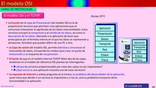 El modelo OSI
14
www.upsa.edu.bo
 El hecho de que en el modelo Internet TCP/IP falten dos de las capas
existentes en el modelo de referencia OSI plantea las interrogantes:
El modelo OSI y el TCP/IP (Kurose, 2017)
CAPAS DE PROTOCOLOS
 La Capa de sesión del modelo OSI, permite delimitar y sincronizar el
intercambio de datos, incluyendo los medios para crear un punto de
restauración y un esquema de recuperación.
 La función de la Capa de Presentación del modelo OSI es la de
proporcionar servicios que permiten a las aplicaciones que se
comunican interpretar el significado de los datos intercambiados. Estos
servicios incluyen la compresión y el cifrado de los datos, así como la
descripción de los datos, liberando a la aplicación de tener que
preocuparse por el formato interno en el que los datos se representan y
almacenan, formatos que pueden diferir de una PC a otra.
El modelo OSI
 ¿Acaso los servicios proporcionados por estas dos capas no son importantes?
 ¿Qué ocurre si una aplicación necesita uno de estos servicios?.
 La repuesta de Internet a ambas preguntas es la misma: es problema del desarrollador de la aplicación,
quien tiene que decidir si un servicio es importante y si los es, será su problema incorporar dicha
funcionalidad a la aplicación.
 
