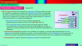Encapsulación
17
www.upsa.edu.bo Encapsulación
(Kurose, 2017)
Encapsulación - Datagrama
 3. La capa de red del host encapsula los segmentos (HTM) que recibe de la capa
de transporte, en paquetes conocidos como datagramas (HNHTM). El encabezado
de red (HN), contiene las direcciones IP de origen y de destino que identifican a los
host emisor y receptor (PC y servidor en este caso) respectivamente. El segmento
(HTM) se constituye en la carga útil del datagrama.
 A continuación, la capa de red pasa el datagrama (HNHTM) a la capa de enlace.
  El protocolo de red es el IP, pero también se dispone de
protocolos para el routing en la red, como el OSPF, BGP, IS-IS, etc.
 El proceso de encapsulación puede ser mas complejo; por ejemplo, un mensaje largo puede dividirse en varios
segmentos de la capa de transporte, los cuales, a su vez, pueden dividirse en varios datagramas de la capa de red. En
el extremo receptor, cada segmento deberá entonces ser reconstruido a partir de sus datagramas constituyentes.
  Es importante destacar que los routers solo actúan sobre los campos
correspondientes a la cabecera de la capa de red del datagrama; es decir, no
examinan los campos del segmento de la capa de transporte encapsulados en el
datagrama.
CAPAS DE PROTOCOLOS
 