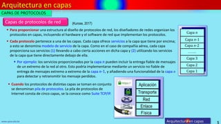 Arquitectura en capas
5
www.upsa.edu.bo Arquitectura en capas
CAPAS DE PROTOCOLOS
(Kurose, 2017)
 Para proporcionar una estructura al diseño de protocolos de red, los diseñadores de redes organizan los
protocolos en capas, incluyendo el hardware y el software de red que implementan los protocolos.
 Por ejemplo: los servicios proporcionados por la capa n pueden incluir la entrega fiable de mensajes
de un extremo de la red al otro. Esto podría implementarse mediante un servicio no fiable de
entrega de mensajes extremo a extremo de la capa n-1, y añadiendo una funcionalidad de la capa n
para detectar y retransmitir los mensaje perdidos.
 Cuando los protocolos de distintas capas se toman en conjunto
se denominan pila de protocolos. La pila de protocolos de
Internet consta de cinco capas, se la conoce como Suite TCP/IP.
Capas de protocolos de red
 Cada protocolo pertenece a una de las capas. Cada capa ofrece servicios a la capa que tiene por encima;
a esto se denomina modelo de servicio de la capa. Como en el caso de compañía aérea, cada capa
proporciona sus servicios (1) llevando a cabo cierta acciones en dicha capa y (2) utilizando los servicios
de la capa que tiene directamente debajo de ella.
 