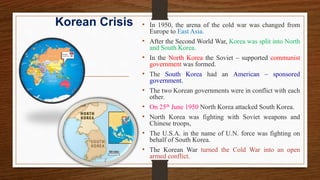Korean Crisis • In 1950, the arena of the cold war was changed from
Europe to East Asia.
• After the Second World War, Korea was split into North
and South Korea.
• In the North Korea the Soviet – supported communist
government was formed.
• The South Korea had an American – sponsored
government.
• The two Korean governments were in conflict with each
other.
• On 25th June 1950 North Korea attacked South Korea.
• North Korea was fighting with Soviet weapons and
Chinese troops,
• The U.S.A. in the name of U.N. force was fighting on
behalf of South Korea.
• The Korean War turned the Cold War into an open
armed conflict.
 