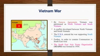 Vietnam War
• By Geneva Agreement, Vietnam was
partitioned as North Vietnam and South
Vietnam.
• A conflict developed between North Vietnam
and South Vietnam.
• The U.S.A. entered the war supporting South
Vietnam.
• Further, in order to contain Communism in
South East Asia
• The South East Asia Treaty Organization
(SEATO) was formed in 1954.
 