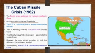 The Cuban Missile
Crisis (1962)
 The Soviet Union stationed her nuclear missiles in
Cuba.
 A communist country and Soviet ally.
 The U.S.A. considered this as a great threat to her
security.
 John F. Kennedy sent the 7th nuclear fleet towards
Cuba.
 This literally brought the two super – powers to the
verge of war.
 However, the good sense prevailed on both the
sides and the crisis was averted.
 Subsequently, the U.S.S.R. dismantled missiles in
Cuba.
 
