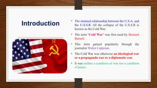 Introduction
• The strained relationship between the U.S.A. and
the U.S.S.R. till the collapse of the U.S.S.R is
known as the Cold War.
• The term ‘Cold War’ was first used by Bernard
Baruch.
• This term gained popularity through the
journalist Walter Lippman.
• The Cold War was otherwise an ideological war
or a propaganda war or a diplomatic war.
• It was neither a condition of war nor a condition
of peace.
 