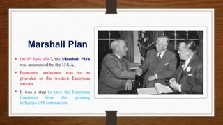 Marshall Plan
 On 5th June 1947, the Marshall Plan
was announced by the U.S.A.
 Economic assistance was to be
provided to the western European
nations.
 It was a step to save the European
Continent from the growing
influence of Communism.
 