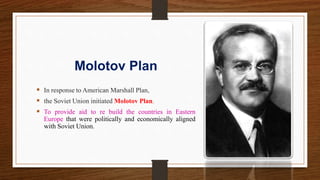 Molotov Plan
 In response to American Marshall Plan,
 the Soviet Union initiated Molotov Plan.
 To provide aid to re build the countries in Eastern
Europe that were politically and economically aligned
with Soviet Union.
 
