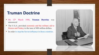 Truman Doctrine
 On 12th March 1948, Truman Doctrine was
announced
 The U.S.A. provided economic and the military aid to
Greece and Turkey to the tune of 400 million dollars.
 In order to stop the Soviet influence in those countries.
 