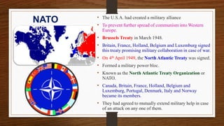 NATO • The U.S.A. had created a military alliance
• To prevent further spread of communism into Western
Europe.
• Brussels Treaty in March 1948.
• Britain, France, Holland, Belgium and Luxemburg signed
this treaty promising military collaboration in case of war.
• On 4th April 1949, the North Atlantic Treaty was signed.
• Formed a military power bloc.
• Known as the North Atlantic Treaty Organization or
NATO.
• Canada, Britain, France, Holland, Belgium and
Luxemburg, Portugal, Denmark, Italy and Norway
became its members.
• They had agreed to mutually extend military help in case
of an attack on any one of them.
 