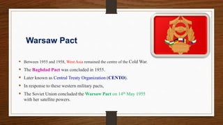 Warsaw Pact
 Between 1955 and 1958, West Asia remained the centre of the Cold War.
 The Baghdad Pact was concluded in 1955.
 Later known as Central Treaty Organization (CENTO).
 In response to these western military pacts,
 The Soviet Union concluded the Warsaw Pact on 14th May 1955
with her satellite powers.
 
