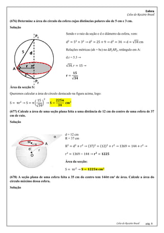 Esfera
Celso do Rozário Brasil
Celso do Rozário Brasil pág. 9
(676) Determine a área do círculo da esfera cujas distâncias polares são de 5 cm e 3 cm.
Solução
Sendo r o raio da seção e d o diâmetro da esfera, vem:
d2
= 52
+ 32
→ d2
= 25 + 9 → d2
= 34 → d = √34 cm
Relações métricas (ah = bc) no ∆P1AP2, retângulo em A:
d.r = 5.3 →
√34. 𝑟 = 15 →
𝐫 =
𝟏𝟓
√𝟑𝟒
Área da secção S:
Queremos calcular a área do círculo destacado na figura acima, logo:
S = πr2
→ S = π (
15
√34
)
2
→ 𝐒 =
𝟐𝟐𝟓𝛑
𝟑𝟒
𝐜𝐦²
(677) Calcule a área de uma seção plana feita a uma distância de 12 cm do centro de uma esfera de 37
cm de raio.
Solução
d = 12 cm
R = 37 cm
R2
= d2
+ r2
→ (37)2
= (12)2
+ r2
→ 1369 = 144 + r2
→
r2
= 1369 − 144 → 𝐫𝟐
= 𝟏𝟐𝟐𝟓
Área da secção:
S = πr2
→ 𝐒 = 𝟏𝟐𝟐𝟓𝛑 𝐜𝐦²
(678) A seção plana de uma esfera feita a 35 cm do centro tem 144𝝅 cm² de área. Calcule a área do
círculo máximo dessa esfera.
Solução
 