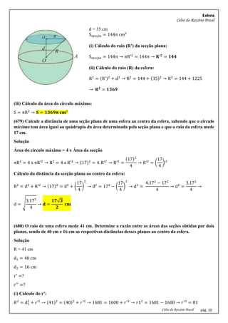 Esfera
Celso do Rozário Brasil
Celso do Rozário Brasil pág. 10
d = 35 cm
Ssecção = 144π cm²
(i) Cálculo do raio (R’) da secção plana:
Ssecção = 144π → πR′2
= 144π → 𝐑′𝟐
= 𝟏𝟒𝟒
(ii) Cálculo do raio (R) da esfera:
R2
= (R′)2
+ d2
→ R2
= 144 + (35)2
→ R2
= 144 + 1225
→ 𝐑𝟐
= 𝟏𝟑𝟔𝟗
(iii) Cálculo da área do círculo máximo:
S = πR2
→ 𝐒 = 𝟏𝟑𝟔𝟗𝛑 𝐜𝐦²
(679) Calcule a distância de uma seção plana de uma esfera ao centro da esfera, sabendo que o círculo
máximo tem área igual ao quádruplo da área determinada pela seção plana e que o raio da esfera mede
17 cm.
Solução
Área do círculo máximo = 4 x Área da secção
πR2
= 4 x πR′2
→ R2
= 4 x R′2
→ (17)2
= 4. R′2
→ R′2
=
(17)2
4
→ R′2
= (
17
4
) ²
Cálculo da distância da secção plana ao centro da esfera:
R2
= d2
+ R′2
→ (17)2
= d2
+ (
17
4
)
2
→ d2
= 172
− (
17
4
)
2
→ d2
=
4.172
− 172
4
→ d2
=
3.172
4
→
d = √
3.17²
4
→ 𝐝 =
𝟏𝟕√𝟑
𝟐
𝐜𝐦
(680) O raio de uma esfera mede 41 cm. Determine a razão entre as áreas das seções obtidas por dois
planos, sendo de 40 cm e 16 cm as respectivas distâncias desses planos ao centro da esfera.
Solução
R = 41 cm
d1 = 40 cm
d2 = 16 cm
r′
=?
r′′
=?
(i) Cálculo do r’:
𝑅2
= d1
2
+ r′2
→ (41)2
= (40)2
+ 𝑟′2
→ 1681 = 1600 + 𝑟′2
→ 𝑟12
= 1681 − 1600 → 𝑟′2
= 81
 
