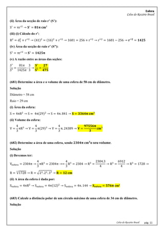 Esfera
Celso do Rozário Brasil
Celso do Rozário Brasil pág. 11
(ii) Área da secção de raio r’ (S’):
S′
= πr′2
→ 𝐒′
= 𝟖𝟏𝛑 𝐜𝐦²
(iii) (i) Cálculo do r’:
R2
= d1
2
+ r′′2
→ (41)2
= (16)2
+ r′′2
→ 1681 = 256 + r′′2
→ r′′2
= 1681 − 256 → 𝐫′′𝟐
= 𝟏𝟒𝟐𝟓
(iv) Área da secção de raio r’ (S”):
S" = πr"² → 𝐒" = 𝟏𝟒𝟐𝟓𝛑
(v) A razão entre as áreas das seções:
𝑆′
𝑆"
=
81𝜋
1425𝜋
:
3
3
→
𝐒′
𝐒"
=
𝟐𝟕
𝟒𝟕𝟓
(681) Determine a área e o volume de uma esfera de 58 cm de diâmetro.
Solução
Diâmetro = 58 cm
Raio = 29 cm
(i) Área da esfera:
S = 4πR2
→ S = 4π(29)2
→ S = 4π. 841 → 𝐒 = 𝟑𝟑𝟔𝟒𝛑 𝐜𝐦²
(ii) Volume da esfera:
V =
4
3
πR3
→ V =
4
3
π(29)3
→ V =
4
3
π. 24389 → 𝐕 =
𝟗𝟕𝟓𝟓𝟔𝛑
𝟑
𝐜𝐦³
(682) Determine a área de uma esfera, sendo 𝟐𝟑𝟎𝟒𝛑 𝐜𝐦𝟑
𝐨 𝐬𝐞𝐮 𝐯𝐨𝐥𝐮𝐦𝐞.
Solução
(i) Devemos ter:
Vesfera = 2304π →
4
3
πR3
= 2304π →=
4
3
R3
= 2304 → R3
=
2304.3
4
→ R3
=
6912
4
→ R3
= 1728 →
R = √1728
3
→ R = √23. 23. 3³ → 𝐑 = 𝟏𝟐 𝐜𝐦
(ii) A área da esfera é dada por:
Sesfera = 4πR2
→ Sesfera = 4π(12)2
→ Sesfera = 4π. 144 → 𝐒𝐞𝐬𝐟𝐞𝐫𝐚 = 𝟓𝟕𝟔𝛑 cm²
(683) Calcule a distância polar de um círculo máximo de uma esfera de 34 cm de diâmetro.
Solução
 