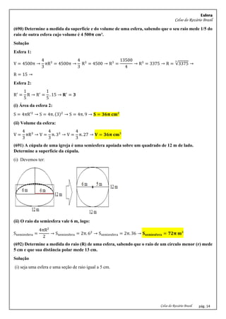 Esfera
Celso do Rozário Brasil
Celso do Rozário Brasil pág. 14
(690) Determine a medida da superfície e do volume de uma esfera, sabendo que o seu raio mede 1/5 do
raio de outra esfera cujo volume é 4 500𝛑 cm³.
Solução
Esfera 1:
V = 4500π →
4
3
πR3
= 4500π →
4
3
R3
= 4500 → R3
=
13500
4
→ R3
= 3375 → R = √3375
3
→
R = 15 →
Esfera 2:
R′
=
1
5
R → R′
=
1
5
. 15 → 𝐑′
= 𝟑
(i) Área da esfera 2:
S = 4πR′2
→ S = 4π. (3)2
→ S = 4π. 9 → 𝐒 = 𝟑𝟔𝛑 𝐜𝐦²
(ii) Volume da esfera:
V =
4
3
πR3
→ V =
4
3
π. 33
→ V =
4
3
π. 27 → 𝐕 = 𝟑𝟔𝛑 𝐜𝐦³
(691) A cúpula de uma igreja é uma semiesfera apoiada sobre um quadrado de 12 m de lado.
Determine a superfície da cúpula.
(i) Devemos ter:
(ii) O raio da semiesfera vale 6 m, logo:
Ssemiesfera =
4πR2
2
→ Ssemiesfera = 2π. 62
→ Ssemiesfera = 2π. 36 → 𝐒𝐬𝐞𝐦𝐢𝐞𝐬𝐟𝐞𝐫𝐚 = 𝟕𝟐𝛑 𝐦²
(692) Determine a medida do raio (R) de uma esfera, sabendo que o raio de um círculo menor (r) mede
5 cm e que sua distância polar mede 13 cm.
Solução
(i) seja uma esfera e uma seção de raio igual a 5 cm.
 