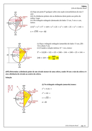 Esfera
Celso do Rozário Brasil
Celso do Rozário Brasil pág. 15
(ii) Seja um ponto P qualquer sobre esta seção (circunferência de raio 5
cm)
(iii) As distâncias polares são as distâncias deste ponto aos polos da
esfera. Logo:
(iv) Do triângulo retângulo (destacado) de lados 13 cm, 5 cm e x cm,
temos:
(13)2
= x2
+ 52
→ 169 = x2
+ 25 → x2
= 169 − 25 → x2
= 144 →
x = √144 → 𝐱 = 𝟏𝟐
(v) Seja o triângulo retângulo (amarelão) de lados 13 cm, (2R -
12) e altura 5 cm.
(vi) Usando a relação métrica: h² = m.n, temos:
52
= 12(2R − 12) → 25 = 24R − 144 → 24R = 25 + 144 →
24R = 169 → 𝐑 =
𝟏𝟔𝟗
𝟐𝟒
𝐜𝐦
(693) Determine a distância polar de um círculo menor de uma esfera, sendo 10 cm o raio da esfera e 6
cm a distância do círculo ao centro da esfera.
Solução
(i) No triângulo retângulo (amarelo) temos:
r2
= 4.16 →
r2
= 64 →
r = √64 →
𝐫 = 𝟖
 
